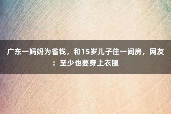 广东一妈妈为省钱，和15岁儿子住一间房，网友：至少也要穿上衣服