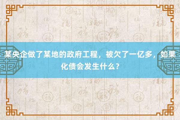 某央企做了某地的政府工程，被欠了一亿多，如果化债会发生什么？