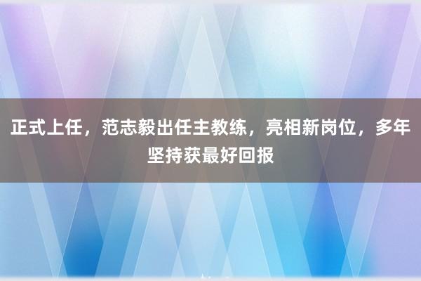 正式上任，范志毅出任主教练，亮相新岗位，多年坚持获最好回报