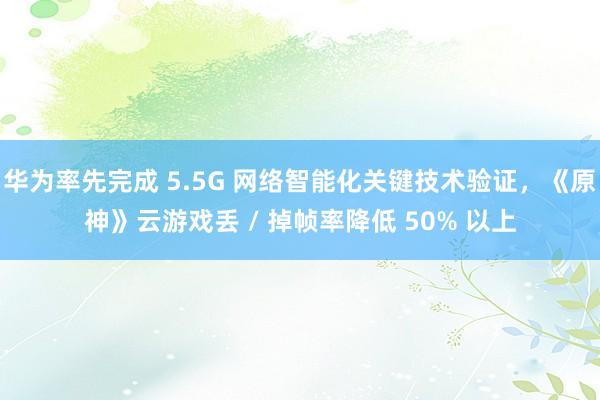 华为率先完成 5.5G 网络智能化关键技术验证，《原神》云游戏丢 / 掉帧率降低 50% 以上