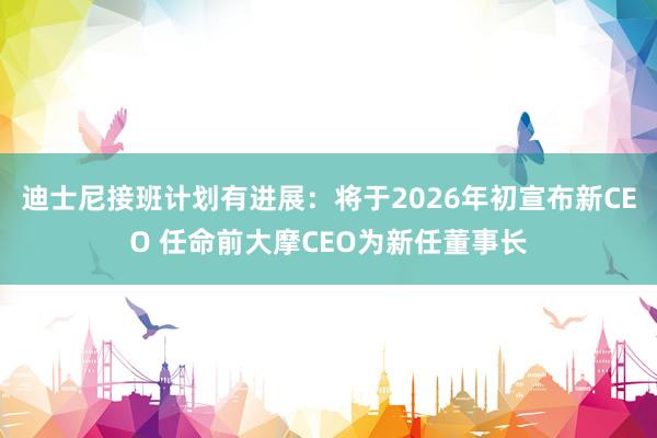 迪士尼接班计划有进展：将于2026年初宣布新CEO 任命前大摩CEO为新任董事长