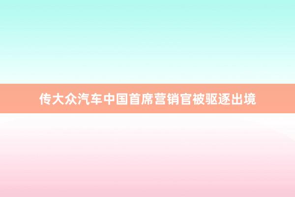 传大众汽车中国首席营销官被驱逐出境