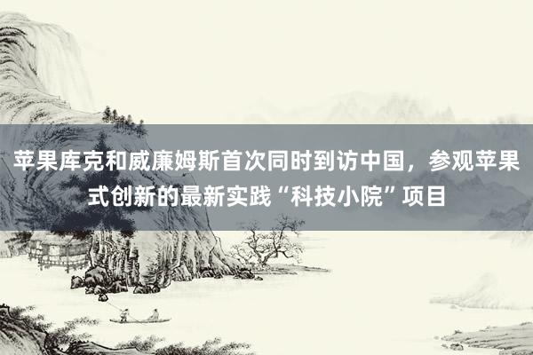 苹果库克和威廉姆斯首次同时到访中国，参观苹果式创新的最新实践“科技小院”项目