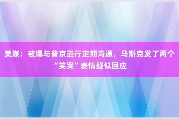 美媒：被爆与普京进行定期沟通，马斯克发了两个“笑哭”表情疑似回应