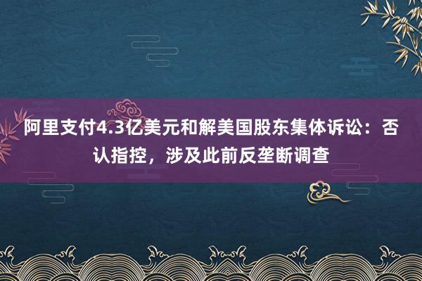 阿里支付4.3亿美元和解美国股东集体诉讼：否认指控，涉及此前反垄断调查