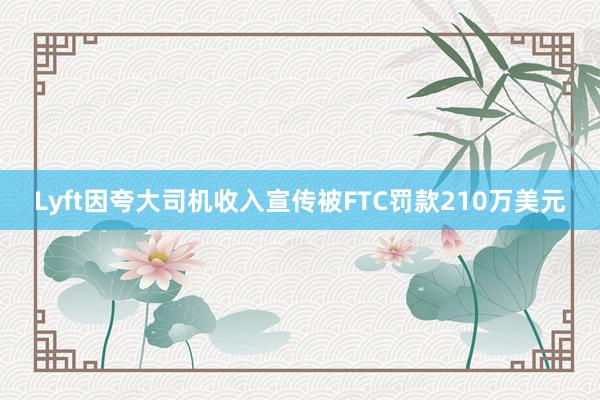 Lyft因夸大司机收入宣传被FTC罚款210万美元