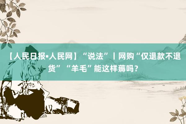 【人民日报•人民网】“说法”丨网购“仅退款不退货” “羊毛”能这样薅吗？