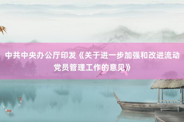 中共中央办公厅印发《关于进一步加强和改进流动党员管理工作的意见》