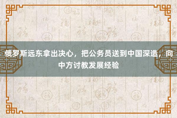 俄罗斯远东拿出决心，把公务员送到中国深造，向中方讨教发展经验