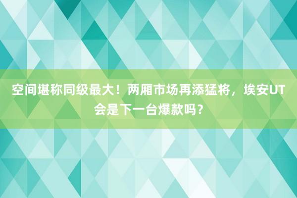 空间堪称同级最大！两厢市场再添猛将，埃安UT会是下一台爆款吗？