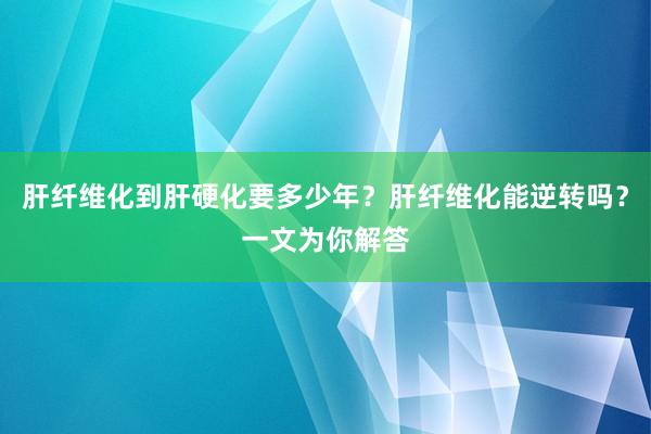 肝纤维化到肝硬化要多少年？肝纤维化能逆转吗？一文为你解答