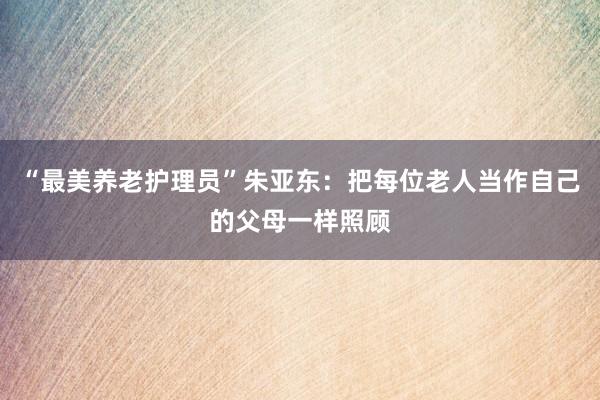 “最美养老护理员”朱亚东：把每位老人当作自己的父母一样照顾