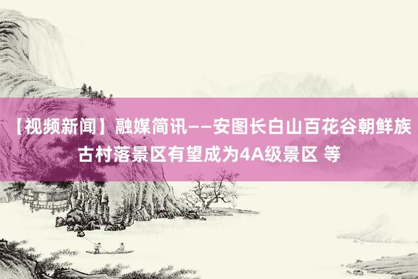 【视频新闻】融媒简讯——安图长白山百花谷朝鲜族古村落景区有望成为4A级景区 等