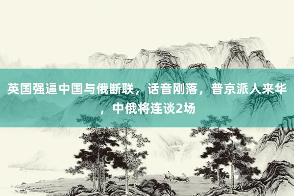 英国强逼中国与俄断联，话音刚落，普京派人来华，中俄将连谈2场