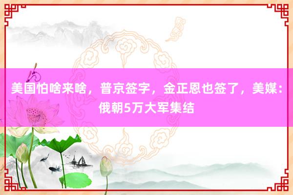 美国怕啥来啥，普京签字，金正恩也签了，美媒：俄朝5万大军集结