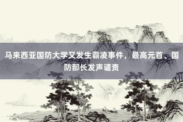 马来西亚国防大学又发生霸凌事件，最高元首、国防部长发声谴责