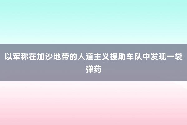 以军称在加沙地带的人道主义援助车队中发现一袋弹药