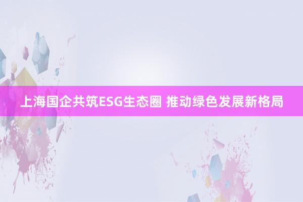 上海国企共筑ESG生态圈 推动绿色发展新格局