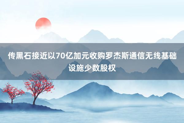 传黑石接近以70亿加元收购罗杰斯通信无线基础设施少数股权