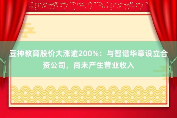 豆神教育股价大涨逾200%：与智谱华章设立合资公司，尚未产生营业收入