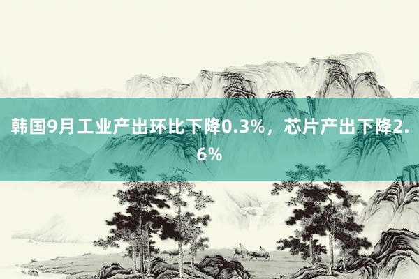 韩国9月工业产出环比下降0.3%，芯片产出下降2.6%