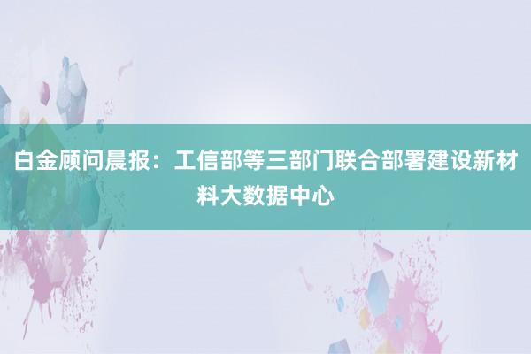 白金顾问晨报：工信部等三部门联合部署建设新材料大数据中心