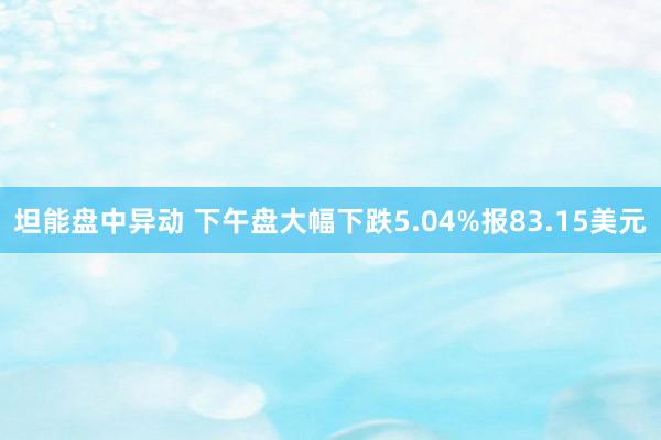 坦能盘中异动 下午盘大幅下跌5.04%报83.15美元