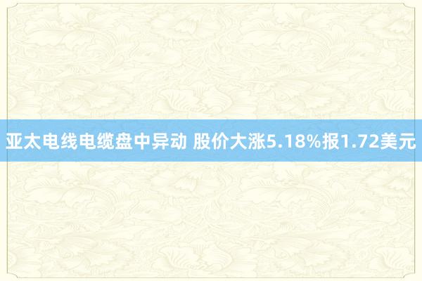 亚太电线电缆盘中异动 股价大涨5.18%报1.72美元