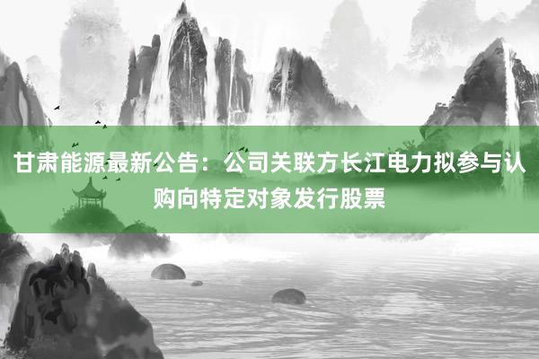 甘肃能源最新公告：公司关联方长江电力拟参与认购向特定对象发行股票