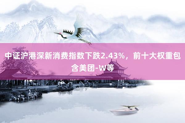 中证沪港深新消费指数下跌2.43%，前十大权重包含美团-W等