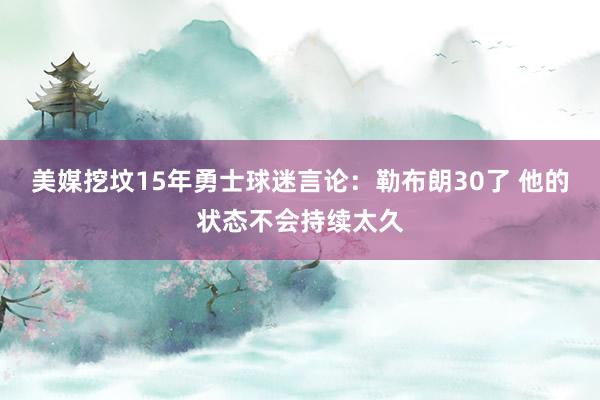 美媒挖坟15年勇士球迷言论：勒布朗30了 他的状态不会持续太久