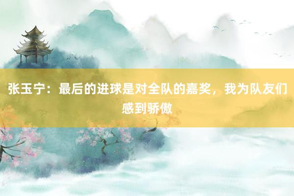 张玉宁：最后的进球是对全队的嘉奖，我为队友们感到骄傲