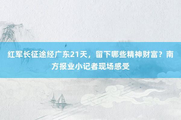 红军长征途经广东21天，留下哪些精神财富？南方报业小记者现场感受