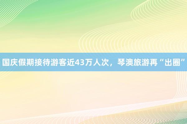 国庆假期接待游客近43万人次，琴澳旅游再“出圈”