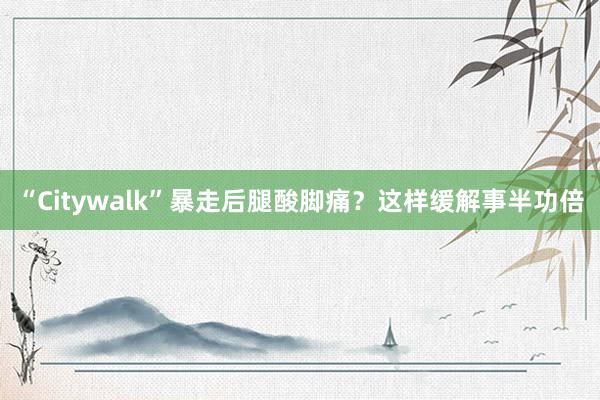 “Citywalk”暴走后腿酸脚痛？这样缓解事半功倍