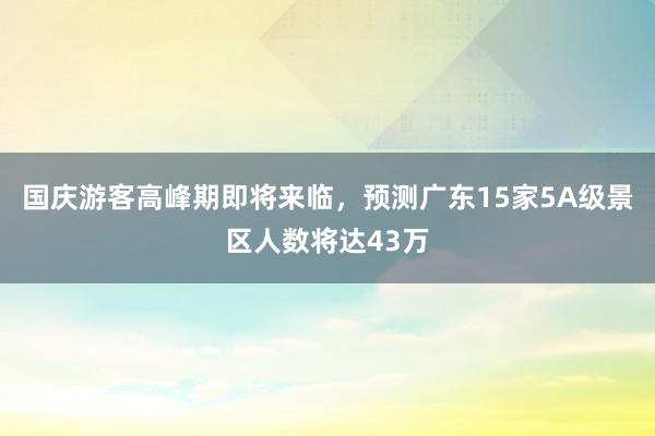 国庆游客高峰期即将来临，预测广东15家5A级景区人数将达43万