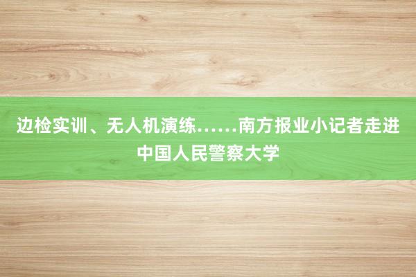 边检实训、无人机演练……南方报业小记者走进中国人民警察大学