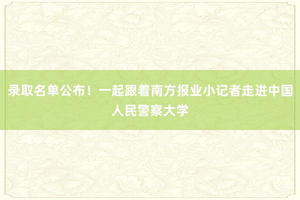 录取名单公布！一起跟着南方报业小记者走进中国人民警察大学