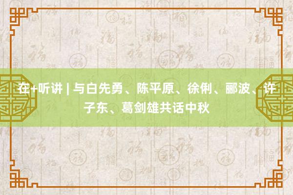 在+听讲 | 与白先勇、陈平原、徐俐、郦波、许子东、葛剑雄共话中秋