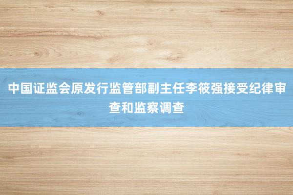 中国证监会原发行监管部副主任李筱强接受纪律审查和监察调查