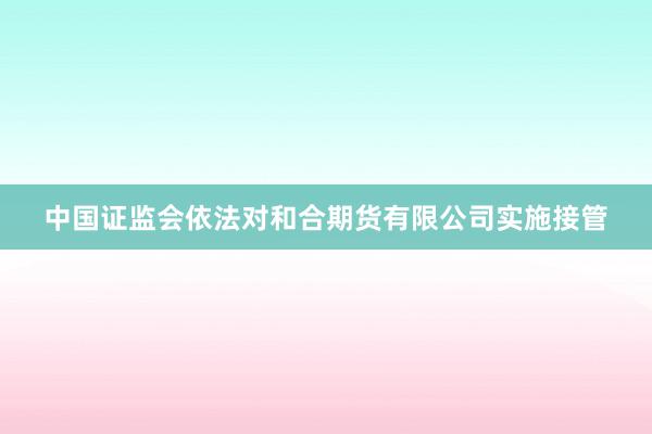 中国证监会依法对和合期货有限公司实施接管