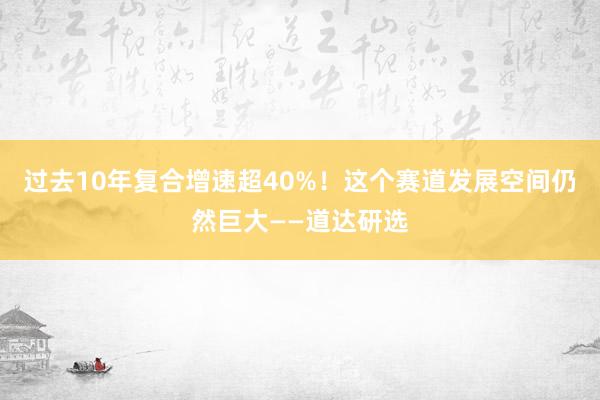 过去10年复合增速超40%！这个赛道发展空间仍然巨大——道达研选