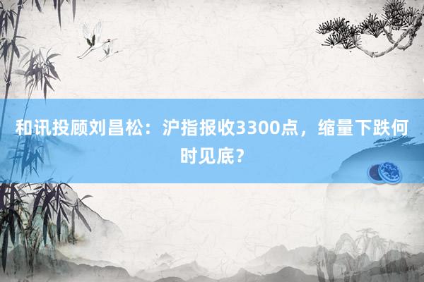 和讯投顾刘昌松：沪指报收3300点，缩量下跌何时见底？