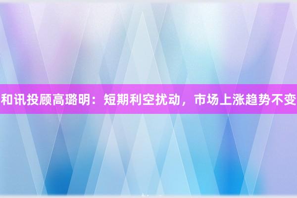 和讯投顾高璐明：短期利空扰动，市场上涨趋势不变