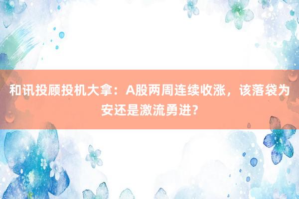 和讯投顾投机大拿：A股两周连续收涨，该落袋为安还是激流勇进？