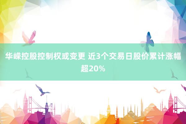 华嵘控股控制权或变更 近3个交易日股价累计涨幅超20%