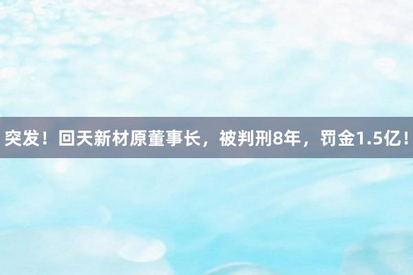 突发！回天新材原董事长，被判刑8年，罚金1.5亿！