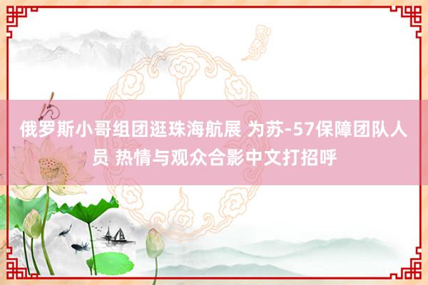 俄罗斯小哥组团逛珠海航展 为苏-57保障团队人员 热情与观众合影中文打招呼