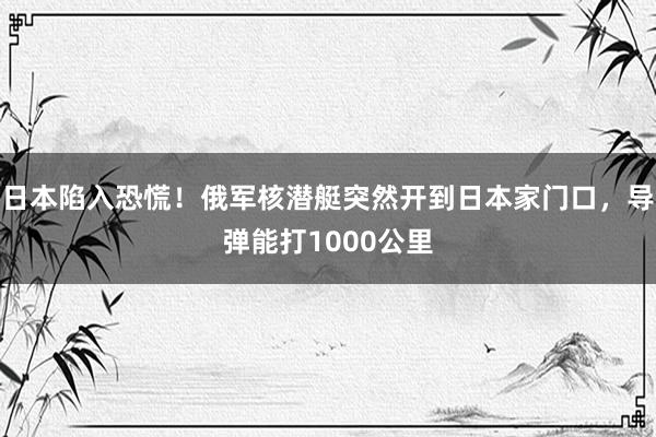 日本陷入恐慌！俄军核潜艇突然开到日本家门口，导弹能打1000公里