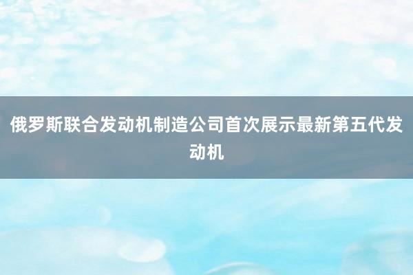 俄罗斯联合发动机制造公司首次展示最新第五代发动机